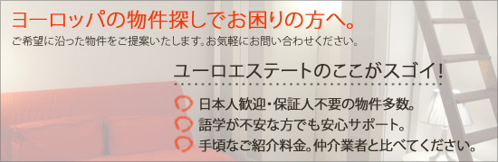 ヨーロッパの物件探しでお困りの方へ。ユーロエステートのココがスゴイ! 1.日本人歓迎・親日家オーナーの物件多数。2.語学が不安な方でも安心サポート。3.ご紹介料金は仲介業者の50%以下!更新料なし!